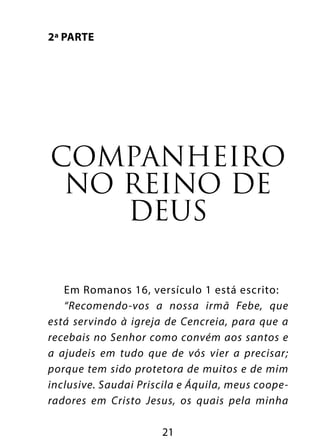 21
2ª parte
Companheiro
no reino de
Deus
Em Romanos 16, versículo 1 está escrito:
“Recomendo-vos a nossa irmã Febe, que
está servindo à igreja de Cencreia, para que a
recebais no Senhor como convém aos santos e
a ajudeis em tudo que de vós vier a precisar;
porque tem sido protetora de muitos e de mim
inclusive. Saudai Priscila e Áquila, meus coope-
radores em Cristo Jesus, os quais pela minha
 