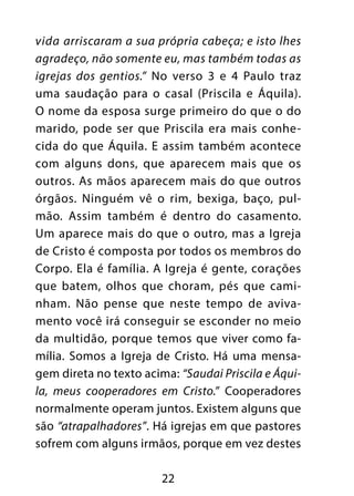 22
vida arriscaram a sua própria cabeça; e isto lhes
agradeço, não somente eu, mas também todas as
igrejas dos gentios.” No verso 3 e 4 Paulo traz
uma saudação para o casal (Priscila e Áquila).
O nome da esposa surge primeiro do que o do
marido, pode ser que Priscila era mais conhe-
cida do que Áquila. E assim também acontece
com alguns dons, que aparecem mais que os
outros. As mãos aparecem mais do que outros
órgãos. Ninguém vê o rim, bexiga, baço, pul-
mão. Assim também é dentro do casamento.
Um aparece mais do que o outro, mas a Igreja
de Cristo é composta por todos os membros do
Corpo. Ela é família. A Igreja é gente, corações
que batem, olhos que choram, pés que cami-
nham. Não pense que neste tempo de aviva-
mento você irá conseguir se esconder no meio
da multidão, porque temos que viver como fa-
mília. Somos a Igreja de Cristo. Há uma mensa-
gem direta no texto acima: “Saudai Priscila e Áqui-
la, meus cooperadores em Cristo.” Cooperadores
normalmente operam juntos. Existem alguns que
são “atrapalhadores”. Há igrejas em que pastores
sofrem com alguns irmãos, porque em vez destes
 