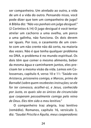 24
ser companheiro. Um atrelado ao outro, a vida
de um é a vida do outro. Pensando nisso, você
pode dizer que tem um companheiro de jugo?
A Bíblia diz: “Não vos ponhais em julgo desigual.”
(2 Coríntios 6.14) O jugo desigual é você tentar
atrelar um cachorro a uma ovelha, um porco
a uma galinha, não funciona. Os dois devem
ser iguais. Por isso, o casamento de um cren-
te com um não crente não dá certo, na maioria
das vezes. Não é que tenha qualquer problema
no DNA, o problema é no mundo espiritual. Os
dois têm que comer o mesmo alimento, beber
da mesma água e caminharem juntos, eles pre-
cisam ter a mesma visão da vida. Lemos em Co-
lossenses, capítulo 4, verso 10 e 11: “Saúda-vos
Aristarco, prisioneiro comigo, e Marcos, primo de
Barnabé (sobre quem recebestes instruções; se ele
for ter convosco, acolhei-o), e Jesus, conhecido
por Justo, os quais são os únicos da circuncisão
que cooperam pessoalmente comigo pelo reino
de Deus. Eles têm sido o meu lenitivo.”
O companheiro traz alegria, traz lenitivo
(remédio). Romanos, capítulo 16, versículo 3,
diz: “Saudai Priscila e Áquila, meus cooperadores
 