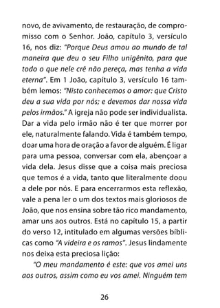 26
novo, de avivamento, de restauração, de compro-
misso com o Senhor. João, capítulo 3, versículo
16, nos diz: “Porque Deus amou ao mundo de tal
maneira que deu o seu Filho unigênito, para que
todo o que nele crê não pereça, mas tenha a vida
eterna”. Em 1 João, capítulo 3, versículo 16 tam-
bém lemos: “Nisto conhecemos o amor: que Cristo
deu a sua vida por nós; e devemos dar nossa vida
pelos irmãos.” A igreja não pode ser individualista.
Dar a vida pelo irmão não é ter que morrer por
ele, naturalmente falando. Vida é também tempo,
doar uma hora de oração a favor de alguém. É ligar
para uma pessoa, conversar com ela, abençoar a
vida dela. Jesus disse que a coisa mais preciosa
que temos é a vida, tanto que literalmente doou
a dele por nós. E para encerrarmos esta reflexão,
vale a pena ler o um dos textos mais gloriosos de
João, que nos ensina sobre tão rico mandamento,
amar uns aos outros. Está no capítulo 15, a partir
do verso 12, intitulado em algumas versões bíbli-
cas como “A videira e os ramos”. Jesus lindamente
nos deixa esta preciosa lição:
“O meu mandamento é este: que vos amei uns
aos outros, assim como eu vos amei. Ninguém tem
 