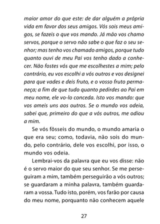 27
maior amor do que este: de dar alguém a própria
vida em favor dos seus amigos. Vós sois meus ami-
gos, se fazeis o que vos mando. Já mão vos chamo
servos, porque o servo não sabe o que faz o seu se-
nhor; mas tenho vos chamado amigos, porque tudo
quanto ouvi de meu Pai vos tenho dado a conhe-
cer. Não fostes vós que me escolhestes a mim; pelo
contrário, eu vos escolhi a vós outros e vos designei
para que vades e deis fruto, e o vosso fruto perma-
neça; a fim de que tudo quanto pedirdes ao Pai em
meu nome, ele vo-lo conceda. Isto vos mando: que
vos ameis uns aos outros. Se o mundo vos odeia,
sabei que, primeiro do que a vós outros, me odiou
a mim.
Se vós fôsseis do mundo, o mundo amaria o
que era seu; como, todavia, não sois do mun-
do, pelo contrário, dele vos escolhi, por isso, o
mundo vos odeia.
Lembrai-vos da palavra que eu vos disse: não
é o servo maior do que seu senhor. Se me perse-
guiram a mim, também perseguirão a vós outros;
se guardaram a minha palavra, também guarda-
ram a vossa. Tudo isto, porém, vos farão por causa
do meu nome, porquanto não conhecem aquele
 