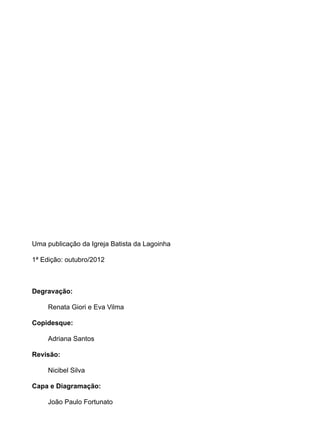 Uma publicação da Igreja Batista da Lagoinha
1ª Edição: outubro/2012
Degravação:
Renata Giori e Eva Vilma
Copidesque:
Adriana Santos
Revisão:
Nicibel Silva
Capa e Diagramação:
João Paulo Fortunato
 