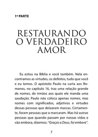 7
1º Parte
Restaurando
o verdadeiro
amor
Eu estou na Bíblia e você também. Nela en-
contramos as virtudes, os defeitos, tudo que você
e eu temos. O apóstolo Paulo na carta aos Ro-
manos, no capítulo 16, traz uma relação grande
de nomes, de irmãos aos quais ele manda uma
saudação. Paulo não coloca apenas nomes, mas
nomes com significados, adjetivos e virtudes
dessas pessoas que deixaram marcas. Certamen-
te, foram pessoas que o marcaram. Mas há outras
pessoas que quando passam por nossas vidas e
vão embora, dizemos: “Graças a Deus, foi embora”.
 