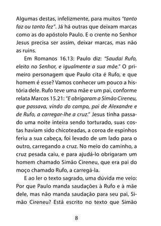8
Algumas destas, infelizmente, para muitos “tanto
faz ou tanto fez”. Já há outras que deixam marcas
como as do apóstolo Paulo. E o crente no Senhor
Jesus precisa ser assim, deixar marcas, mas não
as ruins.
Em Romanos 16.13: Paulo diz: “Saudai Rufo,
eleito no Senhor, e igualmente a sua mãe.” O pri-
meiro personagem que Paulo cita é Rufo, e que
homem é esse? Vamos conhecer um pouco a his-
tória dele. Rufo teve uma mãe e um pai, conforme
relata Marcos 15.21: “E obrigaram a Simão Cireneu,
que passava, vindo do campo, pai de Alexandre e
de Rufo, a carregar-lhe a cruz.” Jesus tinha passa-
do uma noite inteira sendo torturado, suas cos-
tas haviam sido chicoteadas, a coroa de espinhos
feriu a sua cabeça, foi levado de um lado para o
outro, carregando a cruz. No meio do caminho, a
cruz pesada caiu, e para ajudá-lo obrigaram um
homem chamado Simão Cireneu, que era pai do
moço chamado Rufo, a carregá-la.
E ao ler o texto sagrado, uma dúvida me veio:
Por que Paulo manda saudações à Rufo e à mãe
dele, mas não manda saudação para seu pai, Si-
mão Cireneu? Está escrito no texto que Simão
 