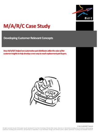M/A/R/C Case Study
 Developing Customer Relevant Concepts


 How M/A/R/C helped one automotive part distributor utilize the voice of the
 customer insights to help develop a new way to reach replacement part buyers.




                                                                                                                                                   © 2011 by M/A/R/C® Research
All rights reserved. No part of this paper may be reproduced in any form of printing or by any other means, electronic or mechanical, including, but not limited to, photocopying,
audiovisual recording and transmission, and portrayal or duplication in any information storage and retrieval system, without permission in writing from M/A/R/C Research.
 