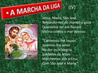 (IV)

Jesus, Maria, São José,
Tentando-nos do mundo o gozo
Queremos ter em Nazaré
Vitória contra o mar raivoso.

“Cantemos-lhe louvor,
Juremos-lhe amor
Na dor ou n’alegria.
Soldados de Jesus.
Marchemos sob a Cruz,
Com São José e Maria.”
 