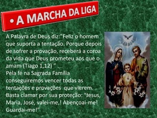 A Palavra de Deus diz:”Feliz o homem
que suporta a tentação. Porque depois
de sofrer a provação, receberá a coroa
da vida que Deus prometeu aos que o
amam (Tiago 1,12) ” .
Pela fé na Sagrada Família
conseguiremos vencer todas as
tentações e provações que vierem.
Basta clamar por sua proteção: “Jesus,
Maria, José, valei-me,! Abençoai-me!
Guardai-me!”
 