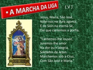 (V)

Jesus, Maria, São José,
Valei-nos na dura agonia.
E de Sion na eterna Sé,
Daí que cantemos a porfia.

“Cantemos-lhe louvor,
Juremos-lhe amor
Na dor ou n’alegria.
Soldados de Jesus.
Marchemos sob a Cruz,
Com São José e Maria.”
 