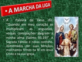 • A     Palavra de Deus diz:
  “Quando em meu coração se
  multiplicam   as   angustias,
  vossas consolações alegram a
  minha alma (Salmo 93,19)”. A
 Sagrada Família é nosso conforto.
 Alimentados por suas bênçãos,
 marchamos firmes na fé em Jesus
 Cristo e na sua Igreja.
 