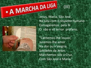 (III)

Jesus, Maria, São José,
Na luta com o respeito humano
Esmagaremos pela fé
O vão e vil terror profano.

“Cantemos-lhe louvor,
Juremos-lhe amor
Na dor ou n’alegria.
Soldados de Jesus.
Marchemos sob a Cruz,
Com São José e Maria.”
 