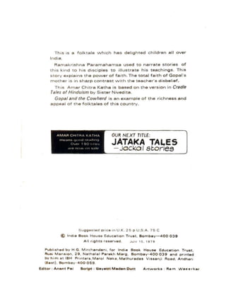 Th is is a f o lktale w h ich has delighted children all over
India.
Ramakrishna Paramahamsa used to narrate s tories of
thiS kind to h is disci ples to illustrate his teachings . This
s tory explains the power of fa ith . The total fa ith of Gopal's
moth er is in sharp contrast with the teecher's disbelief.
This Amar Chitre Kethe is based on the version in Cradle
Tales of H;ndu;sm by Sister Nivedita.
Gopal and the Cowherd is an example of the richness and
appeal of the folktales of this country.
OUR NE XT TITLE:
JATAI<A TALES
- Jacko I stories
Suggested pric e In U .K . 25 p U .S .A . 75 C
@ In d ia Book Houso Education Trust. Bombay-400 039
All rights roserved . J u lY 1 5 . 1979
~ubh sh.d b y H .G . M ir c hendan l. for India Book House Education Trust,
Rus. Mans.on. 29 , Nathalal Parekh Marg. Bombay - 400 039 end printed
by h i m at IBH Printers , Marol Naka. Mathurades Vissanji Road, Andheri
(Ee st) , Bombay - 400 059 .
Editor : Anent ~ei Script : Oeyetri Maden Dutt Artworks : Rem Weeerker
 