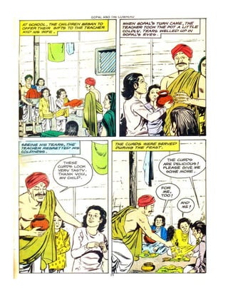 GOPAL AND
AT 6CHOOL. THE QlILPREN SE6AN TO
OFFER THEIR 61F75 TO THE TEACHER
.ANP 1If6 WIFE.
THESE
ClJR"PSo LOOK
VERV TA-$TY .
THANK 'IOU,
M'I CHILY'.
WHEN SOAo4L·5 TURN CAME. THE
TEACHER TOOK THE POT A UTTLE
COLPLY". TeARS WELLED UP IN
6OPAL'S EYEs;..
THE CURP5 WERE 5ERVEP
PUR/I'r(~ TH~ FEA5T.
--y::::::!~-
THE Cl.J~
ARE PeLlel""''!:) !
PLEA5E €rIV E ME
~MEMORe .
,
 