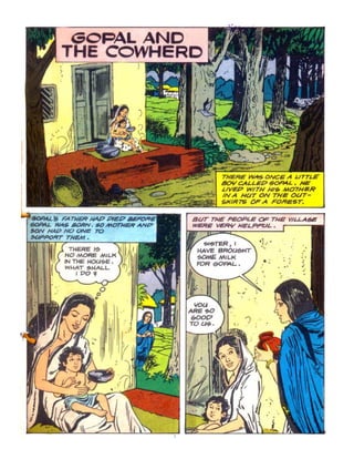 GOPALAND
THE COWHERD
THERE ~ ONCE A UTTLE
80Y CA/.LEP ~L. HE
LIVEP WITH H/~ MOTHIIR
l~::~~~~:~:~~~~~~iii~~ INA HUT ON THe Ol.JT-
SKIRTS OF A FOReST.
FA TIlER JII4P REO BUT THE PEOPLE OF THE VlLLA6J!
WAti MORN. #0 MOTHER AN&' WERE VE,q.y NELPRJL •
NOONe ro
THEM.
TI-4ERE' I'!t
NO MORE MILK
IN TIE UOGI~E •
WI-4AT ~""ALl.
,PO ..
. ~ ~
,.'
'"
. . ",.~ ' :
. .' ,
 