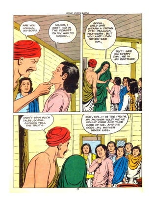 PONT 6PIN '!oUCH
TALES, GOPAL.
ALWAl{<& TELL
THE TRl-ATH.
omor
NO,.::.tR, I
MEET !-jIM IN
THE FORE"ST
ON M'I WAY TO
-:;c,..OOL.. •
GOP..4L.
ONL'IONE
WEAR'; A CROWN
WITI-I PEACOCK
FEATl-leR~. BUT
'Iou ANP I CAN
NeVER '5oEE
HIM.
sar I '!SEE
H1M EVERY
PAr,' . I-IE I~
MV BROTl-lER'•
SUT, "5>IR , rr ~ TUE TRUTH.
MY MOTHER TOLP ME HE'
WOUL.P' COME ANP TAk'E
CARE OF ME. ANt:=> HE
I __"-,,,pOB. MY MonIER
t" NEVER LIE'S.
.-
 