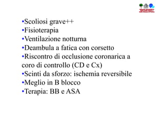 • Scoliosi grave++
• Fisioterapia
• Ventilazione notturna
• Deambula a fatica con corsetto
• Riscontro di occlusione coronarica a
coro di controllo (CD e Cx)
• Scinti da sforzo: ischemia reversibile
• Meglio in B blocco
• Terapia: BB e ASA
 