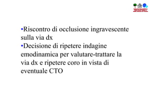 • Riscontro di occlusione ingravescente
sulla via dx
• Decisione di ripetere indagine
emodinamica per valutare-trattare la
via dx e ripetere coro in vista di
eventuale CTO
 