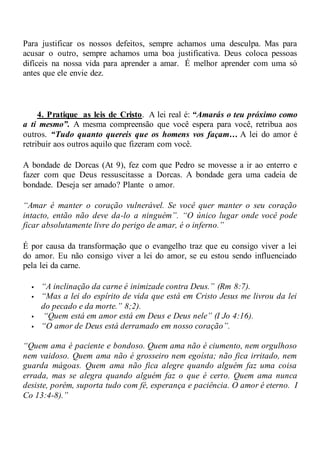 Para justificar os nossos defeitos, sempre achamos uma desculpa. Mas para
acusar o outro, sempre achamos uma boa justificativa. Deus coloca pessoas
difíceis na nossa vida para aprender a amar. É melhor aprender com uma só
antes que ele envie dez.
4. Pratique as leis de Cristo. A lei real é: “Amarás o teu próximo como
a ti mesmo”. A mesma compreensão que você espera para você, retribua aos
outros. “Tudo quanto quereis que os homens vos façam… A lei do amor é
retribuir aos outros aquilo que fizeram com você.
A bondade de Dorcas (At 9), fez com que Pedro se movesse a ir ao enterro e
fazer com que Deus ressuscitasse a Dorcas. A bondade gera uma cadeia de
bondade. Deseja ser amado? Plante o amor.
“Amar é manter o coração vulnerável. Se você quer manter o seu coração
intacto, então não deve da-lo a ninguém”. “O único lugar onde você pode
ficar absolutamente livre do perigo de amar, é o inferno.”
É por causa da transformação que o evangelho traz que eu consigo viver a lei
do amor. Eu não consigo viver a lei do amor, se eu estou sendo influenciado
pela lei da carne.
 “A inclinação da carne é inimizade contra Deus.” (Rm 8:7).
 “Mas a lei do espírito de vida que está em Cristo Jesus me livrou da lei
do pecado e da morte.” 8;2).
 “Quem está em amor está em Deus e Deus nele” (I Jo 4:16).
 “O amor de Deus está derramado em nosso coração”.
“Quem ama é paciente e bondoso. Quem ama não é ciumento, nem orgulhoso
nem vaidoso. Quem ama não é grosseiro nem egoísta; não fica irritado, nem
guarda mágoas. Quem ama não fica alegre quando alguém faz uma coisa
errada, mas se alegra quando alguém faz o que é certo. Quem ama nunca
desiste, porém, suporta tudo com fé, esperança e paciência. O amor é eterno. I
Co 13:4-8).”
 