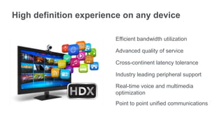 High definition experience on any device
Efficient bandwidth utilization
Advanced quality of service
Cross-continent latency tolerance
Industry leading peripheral support
Real-time voice and multimedia
optimization
Point to point unified communications
 