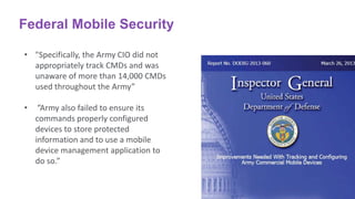 Federal Mobile Security
• "Specifically, the Army CIO did not
appropriately track CMDs and was
unaware of more than 14,000 CMDs
used throughout the Army”
• ”Army also failed to ensure its
commands properly configured
devices to store protected
information and to use a mobile
device management application to
do so.”
 