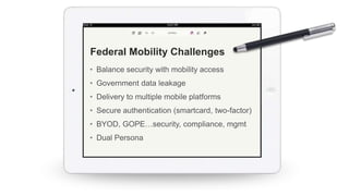 • Balance security with mobility access
• Government data leakage
• Delivery to multiple mobile platforms
• Secure authentication (smartcard, two-factor)
• BYOD, GOPE…security, compliance, mgmt
• Dual Persona
Federal Mobility Challenges
 