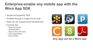 Enterprise-enable any mobile app with the
Worx App SDK
• Simple and powerful SDK
• Enabled through a single line of code
• Apps can be wrapped post-development
• Controls like:
ᵒData encryption
ᵒAuthentication
ᵒSecure lock and wipe
ᵒInter-app policies
ᵒMicro VPNs
Any app can be a Worx app
 