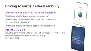 Driving towards Federal Mobility
DOD Mobility Strategy and Implementation Plan
“Establish a mobile device management service”
“Promote the Development and use of DOD Mobile and
Web-enabled Applications”
“Provide an enterprise mobile application environment”
DGS Milestone 9.1
Develop government-wide mobile and wireless security baseline
(includes security reference architectures.)
DHS/DoD/NIST
 