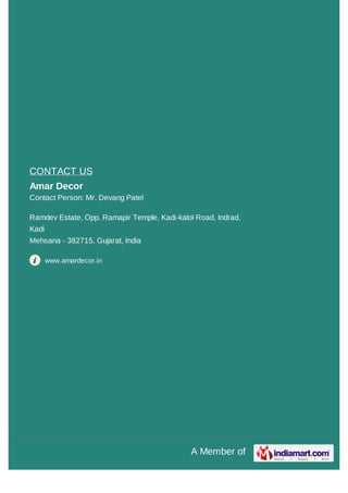 A Member of
CONTACT US
Amar Decor
Contact Person: Mr. Devang Patel
Ramdev Estate, Opp. Ramapir Temple, Kadi-kalol Road, Indrad,
Kadi
Mehsana - 382715, Gujarat, India
www.amardecor.in
 