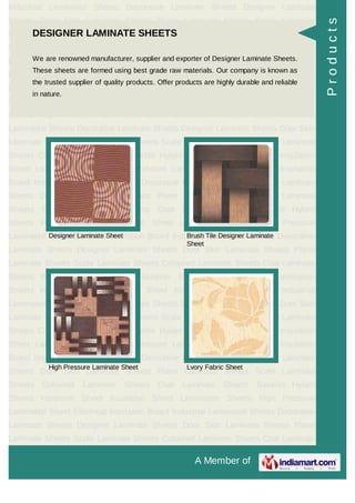 A Member of
Industrial Laminated Sheets Decorative Laminate Sheets Designer Laminate
Sheets Door Skin Laminate Sheets Plane Laminate Sheets Scale Laminate
Sheets Coloured Laminate Sheets Coat Laminate Sheets Bakelite Hylam
Sheets Hardener Sheet Insulation Sheet Lamination Sheets High Pressure
Laminated Sheet Electrical Insulation Board Industrial Laminated Sheets Decorative
Laminate Sheets Designer Laminate Sheets Door Skin Laminate Sheets Plane
Laminate Sheets Scale Laminate Sheets Coloured Laminate Sheets Coat Laminate
Sheets Bakelite Hylam Sheets Hardener Sheet Insulation Sheet Lamination
Sheets High Pressure Laminated Sheet Electrical Insulation Board Industrial
Laminated Sheets Decorative Laminate Sheets Designer Laminate Sheets Door Skin
Laminate Sheets Plane Laminate Sheets Scale Laminate Sheets Coloured Laminate
Sheets Coat Laminate Sheets Bakelite Hylam Sheets Hardener Sheet Insulation
Sheet Lamination Sheets High Pressure Laminated Sheet Electrical Insulation
Board Industrial Laminated Sheets Decorative Laminate Sheets Designer Laminate
Sheets Door Skin Laminate Sheets Plane Laminate Sheets Scale Laminate
Sheets Coloured Laminate Sheets Coat Laminate Sheets Bakelite Hylam
Sheets Hardener Sheet Insulation Sheet Lamination Sheets High Pressure
Laminated Sheet Electrical Insulation Board Industrial Laminated Sheets Decorative
Laminate Sheets Designer Laminate Sheets Door Skin Laminate Sheets Plane
Laminate Sheets Scale Laminate Sheets Coloured Laminate Sheets Coat Laminate
Sheets Bakelite Hylam Sheets Hardener Sheet Insulation Sheet Lamination
Sheets High Pressure Laminated Sheet Electrical Insulation Board Industrial
Laminated Sheets Decorative Laminate Sheets Designer Laminate Sheets Door Skin
Laminate Sheets Plane Laminate Sheets Scale Laminate Sheets Coloured Laminate
Sheets Coat Laminate Sheets Bakelite Hylam Sheets Hardener Sheet Insulation
Sheet Lamination Sheets High Pressure Laminated Sheet Electrical Insulation
Board Industrial Laminated Sheets Decorative Laminate Sheets Designer Laminate
Sheets Door Skin Laminate Sheets Plane Laminate Sheets Scale Laminate
Sheets Coloured Laminate Sheets Coat Laminate Sheets Bakelite Hylam
Sheets Hardener Sheet Insulation Sheet Lamination Sheets High Pressure
Laminated Sheet Electrical Insulation Board Industrial Laminated Sheets Decorative
Laminate Sheets Designer Laminate Sheets Door Skin Laminate Sheets Plane
Laminate Sheets Scale Laminate Sheets Coloured Laminate Sheets Coat Laminate
DESIGNER LAMINATE SHEETS
We are renowned manufacturer, supplier and exporter of Designer Laminate Sheets.
These sheets are formed using best grade raw materials. Our company is known as
the trusted supplier of quality products. Offer products are highly durable and reliable
in nature.
Designer Laminate Sheet Brush Tile Designer Laminate
Sheet
High Pressure Laminate Sheet Lvory Fabric Sheet
Products
 