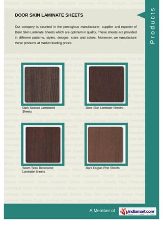 A Member of
Industrial Laminated Sheets Decorative Laminate Sheets Designer Laminate
Sheets Door Skin Laminate Sheets Plane Laminate Sheets Scale Laminate
Sheets Coloured Laminate Sheets Coat Laminate Sheets Bakelite Hylam
Sheets Hardener Sheet Insulation Sheet Lamination Sheets High Pressure
Laminated Sheet Electrical Insulation Board Industrial Laminated Sheets Decorative
Laminate Sheets Designer Laminate Sheets Door Skin Laminate Sheets Plane
Laminate Sheets Scale Laminate Sheets Coloured Laminate Sheets Coat Laminate
Sheets Bakelite Hylam Sheets Hardener Sheet Insulation Sheet Lamination
Sheets High Pressure Laminated Sheet Electrical Insulation Board Industrial
Laminated Sheets Decorative Laminate Sheets Designer Laminate Sheets Door Skin
Laminate Sheets Plane Laminate Sheets Scale Laminate Sheets Coloured Laminate
Sheets Coat Laminate Sheets Bakelite Hylam Sheets Hardener Sheet Insulation
Sheet Lamination Sheets High Pressure Laminated Sheet Electrical Insulation
Board Industrial Laminated Sheets Decorative Laminate Sheets Designer Laminate
Sheets Door Skin Laminate Sheets Plane Laminate Sheets Scale Laminate
Sheets Coloured Laminate Sheets Coat Laminate Sheets Bakelite Hylam
Sheets Hardener Sheet Insulation Sheet Lamination Sheets High Pressure
Laminated Sheet Electrical Insulation Board Industrial Laminated Sheets Decorative
Laminate Sheets Designer Laminate Sheets Door Skin Laminate Sheets Plane
Laminate Sheets Scale Laminate Sheets Coloured Laminate Sheets Coat Laminate
Sheets Bakelite Hylam Sheets Hardener Sheet Insulation Sheet Lamination
Sheets High Pressure Laminated Sheet Electrical Insulation Board Industrial
Laminated Sheets Decorative Laminate Sheets Designer Laminate Sheets Door Skin
Laminate Sheets Plane Laminate Sheets Scale Laminate Sheets Coloured Laminate
Sheets Coat Laminate Sheets Bakelite Hylam Sheets Hardener Sheet Insulation
Sheet Lamination Sheets High Pressure Laminated Sheet Electrical Insulation
Board Industrial Laminated Sheets Decorative Laminate Sheets Designer Laminate
Sheets Door Skin Laminate Sheets Plane Laminate Sheets Scale Laminate
Sheets Coloured Laminate Sheets Coat Laminate Sheets Bakelite Hylam
Sheets Hardener Sheet Insulation Sheet Lamination Sheets High Pressure
Laminated Sheet Electrical Insulation Board Industrial Laminated Sheets Decorative
Laminate Sheets Designer Laminate Sheets Door Skin Laminate Sheets Plane
Laminate Sheets Scale Laminate Sheets Coloured Laminate Sheets Coat Laminate
DOOR SKIN LAMINATE SHEETS
Our company is counted in the prestigious manufacturer, supplier and exporter of
Door Skin Laminate Sheets which are optimum in quality. These sheets are provided
in different patterns, styles, designs, sizes and colors. Moreover, we manufacture
these products at market leading prices.
Dark Sawcut Laminated
Sheets
Door Skin Laminate Sheets
Seam Teak Decorative
Laminate Sheets
Dark Duglas Pine Sheets
Products
 