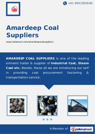 +91-9953355680

Amardeep Coal
Suppliers
www.indiamart.com/amardeepcoalsuppliers

AMARDEEP COAL SUPPLIERS is one of the leading
eminent trader & supplier of Industrial Coal, Steam
Coal etc. Beside, these all we are introducing our self
in

providing

coal

procurement

liasioning

transportation service.

A Member of

&

 