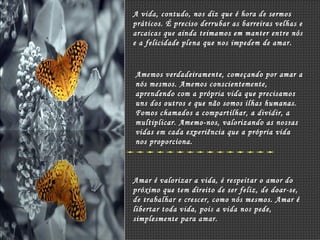 A vida, contudo, nos diz que é hora de sermos práticos. É preciso derrubar as barreiras velhas e arcaicas que ainda teimamos em manter entre nós e a felicidade plena que nos impedem de amar. Amemos verdadeiramente, começando por amar a nós mesmos. Amemos conscientemente, aprendendo com a própria vida que precisamos uns dos outros e que não somos ilhas humanas. Fomos chamados a compartilhar, a dividir, a multiplicar. Amemo-nos, valorizando as nossas vidas em cada experiência que a própria vida nos proporciona. Amar é valorizar a vida, é respeitar o amor do próximo que tem direito de ser feliz, de doar-se, de trabalhar e crescer, como nós mesmos. Amar é libertar toda vida, pois a vida nos pede, simplesmente para amar. 