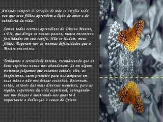 Amemos sempre! O coração de mãe se amplia toda vez que seus filhos aprendem a lição de amor e de sabedoria da vida. Somos todos eternos aprendizes do Divino Mestre, e Ele, que dirige os nossos passos, nunca encontrou facilidades em sua tarefa. Não se iludam, meus filhos. Esperam-nos as mesmas dificuldades que o Mestre encontrou. Tenhamos a serenidade íntima, reconhecendo que os bons espíritos nunca nos abandonam. Se em algum momento julgamos que estamos caindo, eles, os benfeitores, caem primeiro para nos amparar em suas mãos e não nos deixar sozinhos. Retornam, então, através das mais diversas maneiras, para as regiões superiores da vida espiritual, carregando-nos nos braços e mostrando-nos quanto é importante a dedicação à causa do Cristo. 