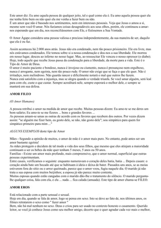 Este amor diz: Eu amo aquela pessoa de qualquer jeito, tal e qual como ela é. Eu amo aquela pessoa quer ela
me tenha feito bem ou não quer ela me venha a fazer bem ou não.
É um amor que não é baseado nos sentimentos, nem em interesses pessoais. Veja que Jesus o amou a si,
mesmo sem você O amar. Nós faziamos coisas desagradáveis aos seus olhos, porém, ele continuou a amar-
nos esperando que um dia, nos reconciliássemos com Ele, e fizéssemos a Sua Vontade.
O Amor Ágape considera uma pessoa valiosa e preciosa independentemente, da sua maneira de ser, daquilo
que ela é ou faz.
Assim aconteceu há 2.000 anos atrás. Jesus não era condenado, nem tão pouco prisioneiro. Ele era livre, mas
nós estávamos condenados. Ele tomou sobre si a nossa condenação e deu-nos a sua liberdade. Ele morreu
em nosso lugar, desceu ao inferno no nosso lugar. Mas, ao ressuscitar Ele venceu o nosso opressor (o diabo).
Hoje, todo aquele que recebe Jesus passa da condenação para a liberdade, da morte para a vida. Este é o
Tipo de Amor de Deus.
O amor é muito paciente e bondoso, nunca é invejoso ou ciumento, nunca é presunçoso nem orgulhoso,
nunca é arrogante, nem egoísta, nem tão pouco rude. O amor não exige que se faça o que ele quer. Não é
irritadiço, nem melindroso. Não guarda rancor e dificilmente notará o mal que outros lhe fazem.
Nunca está satisfeito com a injustiça, mas se alegra quando a verdade triunfa. Se você amar alguém, será leal
para com ele, custe o que custar. Sempre acreditará nele, sempre esperará o melhor dele, e sempre se
manterá em sua defesa.
AMOR FILEO
(O Amor Humano)
A pessoa retribui o amor na medida de amor que recebe. Muitas pessoas dizem: Eu amo-te se me deres um
bom salário; Eu amo-te se me fizeres ... bons e grandes favores ...
As pessoas amam-se umas as outras de acordo com os favores que recebem dos outros. Por vezes dizem
assim: "se alguém me fizer bem, eu gosto dele, se não, não gosto dele"; sou simpático para quem for
simpático primeiro para mim ..."
ALGUNS EXEMPLOS deste tipo de Amor
Mães - Segundo a opinião de muitos, o amor de mãe é o amor mais puro. No entanto, pode antes ser um
amor bastante egoísta!
As mães protegem e decidem de tal modo a vida dos seus filhos, que mesmo que eles atinjam a maioridade
continuam a ser os bebes da mãe quer tenham 5 meses, 5 anos ou 50 anos.
Famílias - Existe um amor mais profundo, mais compreensivo, que o amor normal, superficial que outras
pessoas experimentam.
Entre casais, verificamos o seguinte: enquanto namoravam o coração deles batia, batia ... Depois casam: o
coração ainda bate um bocado até que se habituam à ideia e deixa de bater. Passados uns anos, se as meias
estiverem fora do sítio ou o arroz queimado, parece que o amor voou, fugiu naquele dia. O marido já não
trata a sua esposa com muitos beijinhos; a esposa já não parece muito contente.
Muitas esposas quando estão zangadas com o marido dão-lhe o tratamento do silêncio. O marido pergunta-
lhe qualquer coisa, fala com ela, e ela ... nada ... fica calada (amuada). Este tipo de amor chama-se FILEO.
AMOR EROS
Está relacionado com a parte sensual e sexual.
Hoje em dia, quando se fala de amor, logo se pensa em sexo. Isto se deve ao fato de, nos últimos anos, os
filmes retratarem o sexo como " fazer amor "
Bem, não há mal nenhum no sexo. Deus o criou para ser usado no contexto honesto o casamento. Querido
leitor, se você já conhece Jesus como seu melhor amigo, decerto que o quer agradar cada vez mais e melhor,
 