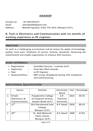 Page 1 of 2
AMARDIP
Contact no: +91-9911943173
Email: amardip505@gmail.com
Address: Mohalla Agrawal, H.No-770, Distt. Mainpuri (U.P.)
B. Tech in Electronics and Communication with six months of
working experience as RF engineer
OBJECTIVE:
To work in a challenging environment and be known for depth of knowledge,
quality, hard work, timeliness of service, honesty, dynamism, honouring the
commitments and enable organization to enhance their business.
WORK EXPERIENCE:
 Organization : CommNet Services, Lucknow (U.P.)
 Experience : From Nov’2014 onwards
 Role : as RF Engineer
 Responsibilities : EMF survey, Broadband testing, BTS installation
and commissioning
EDUCATIONAL QUALIFICATION:
Course Institute University/
Board
Year Percentage
1. B.Tech.
(Electronics &
Communication)
Priyadarshini College
of Computer Science,
Greater Noida (U.P.)
U.P.
Technical
University
2014 69.5%
2. 12th
Shri Ekarshanand Inter
College,
Mainpuri (U.P.)
U.P. Board 2010 68.2%
3. 10th
Dr. Alok Memorial
Public School,
Mainpuri (U.P.)
U.P. Board 2008 47.8%
 