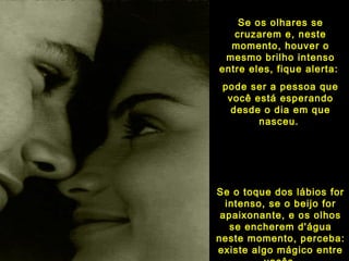 Se os olhares seSe os olhares se
cruzarem e, nestecruzarem e, neste
momento, houver omomento, houver o
mesmo brilho intensomesmo brilho intenso
entre eles, fique alerta:entre eles, fique alerta:
pode ser a pessoa quepode ser a pessoa que
você está esperandovocê está esperando
desde o dia em quedesde o dia em que
nasceu.nasceu.
Se o toque dos lábios forSe o toque dos lábios for
intenso, se o beijo forintenso, se o beijo for
apaixonante, e os olhosapaixonante, e os olhos
se encherem d'águase encherem d'água
neste momento, perceba:neste momento, perceba:
existe algo mágico entreexiste algo mágico entre
 