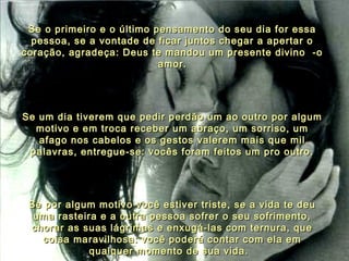 Se o primeiro e o último pensamento do seu dia for essaSe o primeiro e o último pensamento do seu dia for essa
pessoa, se a vontade de ficar juntos chegar a apertar opessoa, se a vontade de ficar juntos chegar a apertar o
coração, agradeça: Deus te mandou um presente divino  -ocoração, agradeça: Deus te mandou um presente divino  -o
amor.amor.
Se um dia tiverem que pedir perdão um ao outro por algumSe um dia tiverem que pedir perdão um ao outro por algum
motivo e em troca receber um abraço, um sorriso, ummotivo e em troca receber um abraço, um sorriso, um
afago nos cabelos e os gestos valerem mais que milafago nos cabelos e os gestos valerem mais que mil
palavras, entregue-se: vocês foram feitos um pro outro.palavras, entregue-se: vocês foram feitos um pro outro.
Se por algum motivo você estiver triste, se a vida te deuSe por algum motivo você estiver triste, se a vida te deu
uma rasteira e a outra pessoa sofrer o seu sofrimento,uma rasteira e a outra pessoa sofrer o seu sofrimento,
chorar as suas lágrimas e enxugá-las com ternura, quechorar as suas lágrimas e enxugá-las com ternura, que
coisa maravilhosa: você poderá contar com ela emcoisa maravilhosa: você poderá contar com ela em
qualquer momento de sua vida.qualquer momento de sua vida.
 