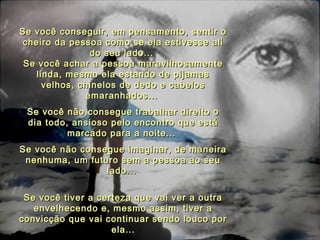 Se você conseguir, em pensamento, sentir oSe você conseguir, em pensamento, sentir o
cheiro da pessoa como se ela estivesse alicheiro da pessoa como se ela estivesse ali
do seu lado...do seu lado...
Se você achar a pessoa maravilhosamenteSe você achar a pessoa maravilhosamente
linda, mesmo ela estando de pijamaslinda, mesmo ela estando de pijamas
velhos, chinelos de dedo e cabelosvelhos, chinelos de dedo e cabelos
emaranhados...emaranhados...
Se você não consegue trabalhar direito oSe você não consegue trabalhar direito o
dia todo, ansioso pelo encontro que estádia todo, ansioso pelo encontro que está
marcado para a noite...marcado para a noite...
Se você não consegue imaginar, de maneiraSe você não consegue imaginar, de maneira
nenhuma, um futuro sem a pessoa ao seunenhuma, um futuro sem a pessoa ao seu
lado...lado...
Se você tiver a certeza que vai ver a outraSe você tiver a certeza que vai ver a outra
envelhecendo e, mesmo assim, tiver aenvelhecendo e, mesmo assim, tiver a
convicção que vai continuar sendo louco porconvicção que vai continuar sendo louco por
ela...ela...
 