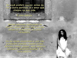 Se você preferir morrer, antes deSe você preferir morrer, antes de
ver a outra partindo: é o amor quever a outra partindo: é o amor que
chegou na sua vida.chegou na sua vida.
É uma dádiva.É uma dádiva.
Muitas pessoas apaixonam-seMuitas pessoas apaixonam-se
muitas vezes na vida, mas poucasmuitas vezes na vida, mas poucas
amam ou encontram um amoramam ou encontram um amor
verdadeiro.verdadeiro.
Ou às vezes encontram e, por nãoOu às vezes encontram e, por não
prestarem atenção nesses sinais,prestarem atenção nesses sinais,
deixam o amor passar, sem deixa-lodeixam o amor passar, sem deixa-lo
acontecer verdadeiramente. É oacontecer verdadeiramente. É o
livre-arbítrio.livre-arbítrio.
 