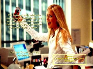 Por isso, preste atençãoPor isso, preste atenção
nos sinais - não deixe quenos sinais - não deixe que
as loucuras do dia-a-dia oas loucuras do dia-a-dia o
deixem cego para a melhordeixem cego para a melhor
coisa da vida: o amor.“coisa da vida: o amor.“
(Carlos Drummond de(Carlos Drummond de
Andrade)Andrade) Música:Música:
  I Say A Little Prayer for YouI Say A Little Prayer for You
  Montagem:Montagem:
maricarusocunha@terra.com.brmaricarusocunha@terra.com.br
 