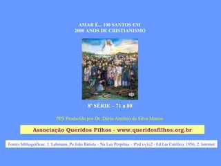 PPS Produzido por Dr. Dário Antônio da Silva Mattos
Associação Queridos Filhos - www.queridosfilhos.org.br
AMAR É... 100 SANTOS EM
2000 ANOS DE CRISTIANISMO
8ª SÉRIE – 71 a 80
Fontes bibliográficas: 1. Lehmann, Pe João Batista – Na Luz Perpétua – 4ªed vv1e2.- Ed.Lar Católico, 1956; 2. Internet
 