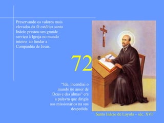 Jovem militar de família nobre era de porte elegante,
espirituoso, dado ao jogo, à poesia, as aventuras das
armas e outras. Numa batalha na cidade de Pamplona
foi ferido na perna por uma bala de canhão. Durante o
longo tratamento a que teve que sujeitar leu a paixão de
Cristo e a vida dos santos. Meditando decidiu deixar o
serviço das armas e se dedicar totalmente ao serviço de
Deus. Retirou-se para a solidão para levar uma vida de
eremita e em meio as desolações e consolações
espirituais em 1522 escreveu os célebres exercícios
espirituais obra que até hoje é utilizado na Igreja
Peregrinou a Terra Santa e quando voltou dedicou-se aos
estudos teológicos. Seis companheiros se uniram a ele e
foi fundada a Ordem dos Jesuítas que logo foi acolhida
pela Igreja. Sendo o superior geral trabalhou pela
consolidação e expansão da Ordem em vários países na
Europa, na Ásia e na África. Tinha sempre como meta a
maior glória de Deus por meio da expansão de seu reino
na Terra através da Igreja. Manteve estreita união com o
Papa a cujas ordens devotava estrita obediência. No
Brasil, entre tantas obras os jesuítas fundaram a cidade
de São Paulo e a eles muito se deve da base católica de
nosso país.
Santo Inácio de Loyola – séc. XVI
Preservando os valores mais
elevados da fé católica santo
Inácio prestou um grande
serviço à Igreja no mundo
inteiro ao fundar a
Companhia de Jesus.
“Ide, incendiai o
mundo no amor de
Deus e das almas” era
a palavra que dirigia
aos missionários na sua
despedida.
72
 
