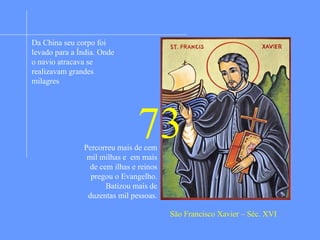 Matriculado na Universidade de Paris e dotado de
rara inteligência seu ideal era ser grande no
mundo. Na mesma época vivia em Paris Inácio de
Loyola que pouco a pouco o conquistou para o
Evangelho sendo, então, dos primeiros a ingressar
na Companhia de Jesus que o ajudou a conquistar
a humildade. Foi depois enviado como
missionário para a Índia. Chegando em Goa, a
capital, iniciou com a catequese às crianças e
depois aos adultos. De dia evangelizava e de noite
passava em oração e penitência. Batizava
milhares e milhares de pessoas a ponto de seu
braço ficar cansado. Fazia numerosos e
estupendos milagres. A pedido de uma mãe
ressuscitou a filha que já estava enterrada a três
dias. Viajou milhares de quilômetros de região em
região. Depois foi ao Japão. Em todos os lugares
convertia milhares a fé cristã. Quis, então,
evangelizar a China e para lá se dirigiu. Porém, ao
chegar adoeceu gravemente e morreu paupérrimo
e sozinho numa cabana na praia.
Da China seu corpo foi
levado para a Índia. Onde
o navio atracava se
realizavam grandes
milagres
Percorreu mais de cem
mil milhas e em mais
de cem ilhas e reinos
pregou o Evangelho.
Batizou mais de
duzentas mil pessoas.
São Francisco Xavier – Séc. XVI
73
 