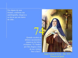 Apaixonada pela vida dos santos desde pequena ainda
criança quis deixar a casa dos pais para encontrar o
martírio, porém seus pais não permitiram. Mais tarde,
por algum tempo, tornou-se menos fervorosa e um tanto
vaidosa. O pai entregou-a aos cuidados das religiosas
agostinianas e sua conversão foi imediata e firme.
Adoeceu, voltou a casa dos pais e decidiu servir a Deus
na vida monástica. Teve novos momentos de tibieza e
pediu a Deus a graça da constância e fervor. Tendo
recebido a graça pedida também foi revelado a ela
visões sobre a realidade do inferno para os vaidosos.
De tal maneira esta visão a impressionou que decidiu
restabelecer a regra carmelitana com todo o rigor
primitivo. A idéia foi aprovada pelo papa e sofreu
resistência do clero e dos religiosos. Com a intuição de
saber ser esta obra a vontade Deus pôs mãos a obra e
venceu. Fundou 32 mosteiros (17 femininos e 15
masculinos) e muitos outros ela reformou. Entrando em
vigor em todos eles a regra original. Alcançou o mais
alto grau da vida mística. Graças extraordinárias a
acompanhavam constantemente: comunicações diretas
divinas, visões, presença visível de Cristo. Os seus
numerosos escritos a colocam entre os maiores místicos
da Igreja. Escreveu “O Castelo interior”.
Em alguns de seus
êxtases, conforme sua
autobiografia, chegava a
se elevar por um metro
do chão.
Santa Teresa D’Ávila – Séc. XVI
Doutora da Igreja
74Quando recebeu os
últimos sacramentos.
ergueu-se do leito e
exclamou: “Ó, Senhor,
por fim chegou a hora
de nos vermos
face a face!"
 