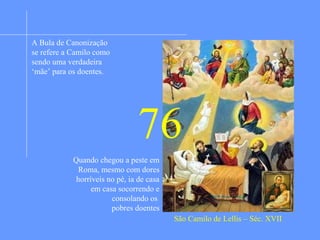 Sua mãe morreu quando ele nasceu e seu pai
quando tinha seis anos de idade. Ingressou na
vida militar. Adoeceu durante uma batalha e
voltou a Roma onde foi intenado no hospital dos
incuráveis. Devido a paixão pelo jogo foi
expulso do hospital. Trabalhou como servente de
pedreiro para os capuchinhos. Uma conversa com
o guardião do convento lhe abriu os olhos.
Converteu-se e desejou tornar-se religioso,
Porém, não foi aceito por que tinha uma úlcera no
pé, incurável. Foi, então, ao hospital de Roma
onde foi aceito como administrador e ali começou
sua dedicação a servir os enfermos. Viu que os
enfermeirtos, mal assalariados, não davam a
devida atenção aos doentes. Decidiu iniciar uma
irmandade religiosa onde os irmãos tratariam dos
doentes sem para isso nada esperar a não ser a
recompensa divina. Formou uma comunidade e
fundou casas em diversas regiões da Europa.
Primeiro vieram irmãos leigos depois também
sacerdotes. E ele mesmo voltou aos estudos e foi
ordenado sacerdote. Hoje os camilianos estão
presentes em todos os contnentes.
São Camilo de Lellis – Séc. XVII
A Bula de Canonização
se refere a Camilo como
sendo uma verdadeira
‘mãe’ para os doentes.
Quando chegou a peste em
Roma, mesmo com dores
horríveis no pé, ia de casa
em casa socorrendo e
consolando os
pobres doentes
76
 