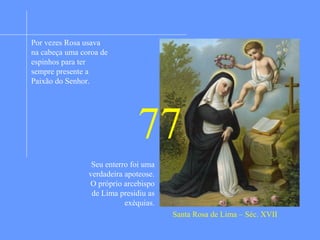 Nasceu em Lima (Peru), filha de pais espanhois. Menina
ainda escolheu Santa Catarina de Sena por modelo e
protetora e procurou seguir seu exemplo de servir a Deus.
Sendo muito bela não procurava exaltar sua beleza física
mas a minimizar. Conhecendo o amor próprio como
causador de muitos prejuízos à vida espiritual realizava
duras penitências. E praticava a obediência sem reservas
aos pais e a paciência sem limites nas adversidades. Seus
pais foram infelizes nos negócios e ela entrou para o
serviço doméstico, como empregada, na casa de um
cidadão. Ali era pontual, disciplinada, virtuosa sem nunca
deixar as práticas de piedade. Seus patrões quiseram que
se casasse mas ela renovou seu voto de castidade e
decidiu entrar na Ordem Terceira de são Domingos. Ao
entrar na Ordem foi morar numa cela estreita e pobre onde
se entregou as práticas da mais austera penitência. A cruz
não lhe faltou. Por quinze anos sofreu duras perseguições
de pessoas que viviam no mundo. Todos estes sofrimentos
a fizeram firmar-se mais na virtude e na santidade. Na
última doença que lhe causou grandes dores disse.
“Senhor, fazei-me sofrer mais, contanto que aumente o
meu amor a Vós”
Santa Rosa de Lima – Séc. XVII
Por vezes Rosa usava
na cabeça uma coroa de
espinhos para ter
sempre presente a
Paixão do Senhor.
77
Seu enterro foi uma
verdadeira apoteose.
O próprio arcebispo
de Lima presidiu as
exéquias.
 