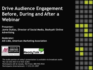 Drive Audience Engagement Before, During and After a WebinarPresenter:Jamie Duklas, Director of Social Media, Boohyah! Online Advertising Moderator:Alli Libb, American Marketing Association The audio portion of today’s presentation is available via broadcast audio.  You can also dial in to hear audio:  Participants (US & Canada, Toll Free): 800.945.9434 Participants (International): +1 212.231.2907 