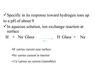 Specific in its response toward hydrogen ions up
to a pH of about 9
In aqueous solution, ion exchange reaction at
surface
H+
+ Na+
Glass-
H+
Glass-
+ Na+
•H+
carries current near surface
•Na+
carries current in interior
• Ca2+
carries no current (immobile)
 