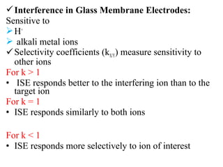 Interference in Glass Membrane Electrodes:
Sensitive to
H+
 alkali metal ions
Selectivity coefficients (kX/Y) measure sensitivity to
other ions
For k > 1
• ISE responds better to the interfering ion than to the
target ion
For k = 1
• ISE responds similarly to both ions
For k < 1
• ISE responds more selectively to ion of interest
 