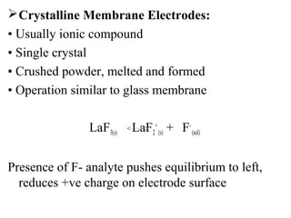 Crystalline Membrane Electrodes:
• Usually ionic compound
• Single crystal
• Crushed powder, melted and formed
• Operation similar to glass membrane
LaF3(s) LaF2
+
(s) + F-
(sol)
Presence of F- analyte pushes equilibrium to left,
reduces +ve charge on electrode surface
 