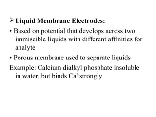 Liquid Membrane Electrodes:
• Based on potential that develops across two
immiscible liquids with different affinities for
analyte
• Porous membrane used to separate liquids
Example: Calcium dialkyl phosphate insoluble
in water, but binds Ca2+
strongly
 